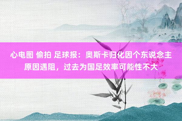 心电图 偷拍 足球报：奥斯卡归化因个东说念主原因遇阻，过去为国足效率可能性不大