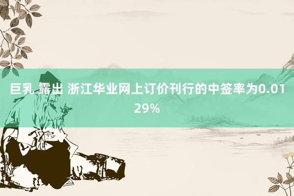 巨乳 露出 浙江华业网上订价刊行的中签率为0.0129%