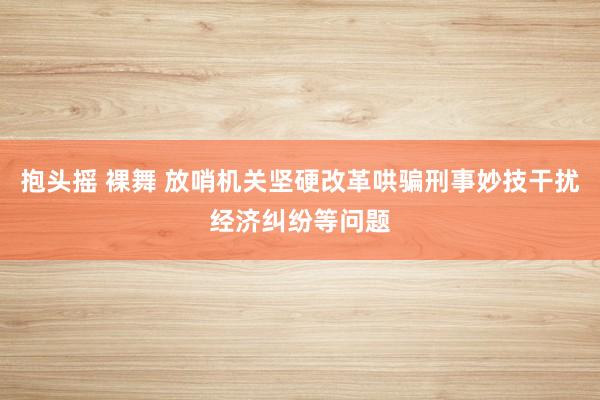 抱头摇 裸舞 放哨机关坚硬改革哄骗刑事妙技干扰经济纠纷等问题