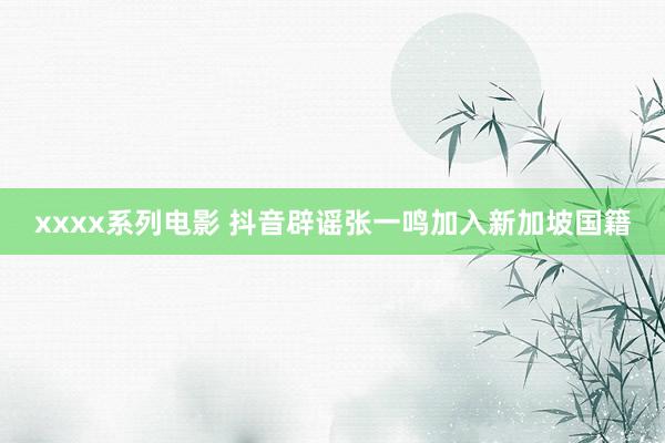 xxxx系列电影 抖音辟谣张一鸣加入新加坡国籍