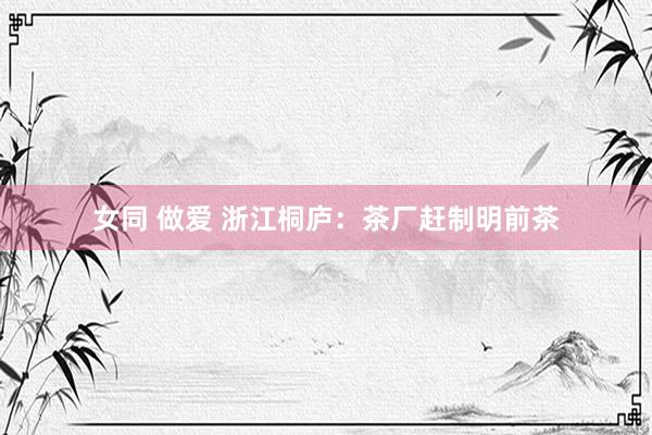 女同 做爱 浙江桐庐：茶厂赶制明前茶