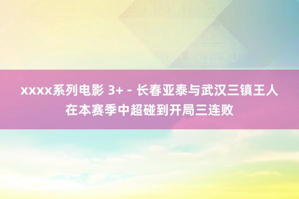 xxxx系列电影 3+ - 长春亚泰与武汉三镇王人在本赛季中超碰到开局三连败