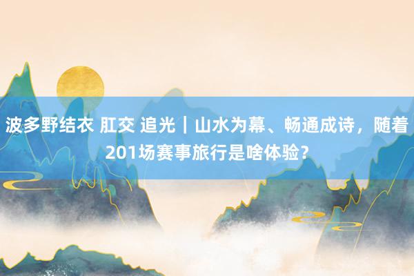 波多野结衣 肛交 追光｜山水为幕、畅通成诗，随着201场赛事旅行是啥体验？