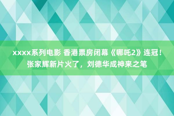 xxxx系列电影 香港票房闭幕《哪吒2》连冠！张家辉新片火了，刘德华成神来之笔