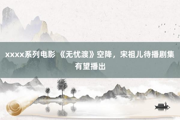 xxxx系列电影 《无忧渡》空降，宋祖儿待播剧集有望播出