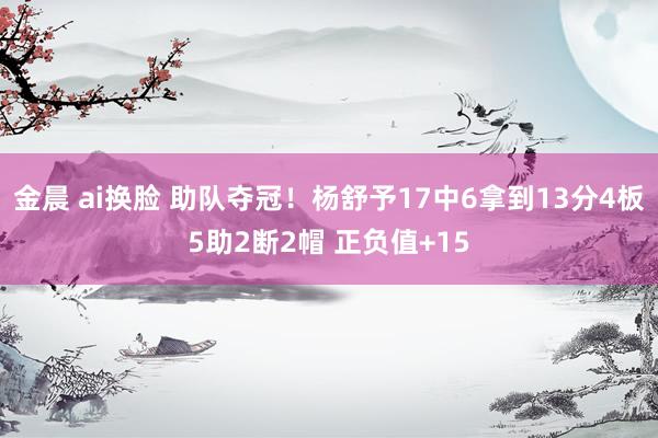 金晨 ai换脸 助队夺冠！杨舒予17中6拿到13分4板5助2断2帽 正负值+15