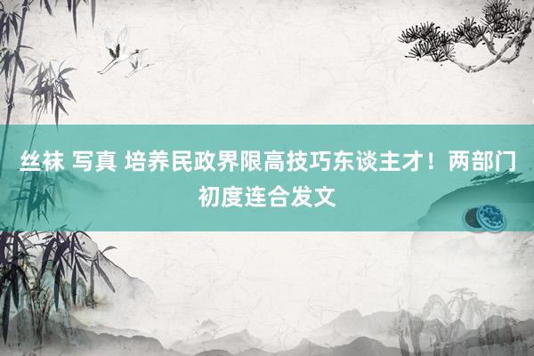 丝袜 写真 培养民政界限高技巧东谈主才！两部门初度连合发文