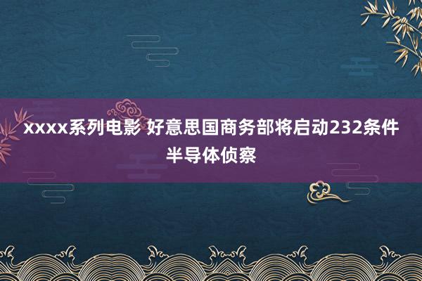 xxxx系列电影 好意思国商务部将启动232条件半导体侦察
