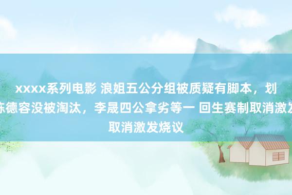 xxxx系列电影 浪姐五公分组被质疑有脚本，划水王陈德容没被淘汰，李晟四公拿劣等一 回生赛制取消激发烧议