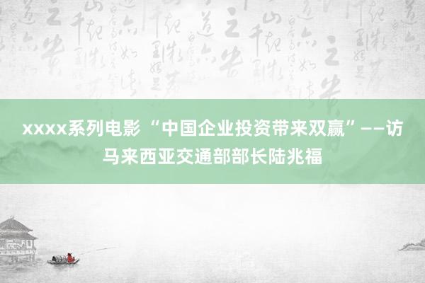 xxxx系列电影 “中国企业投资带来双赢”——访马来西亚交通部部长陆兆福